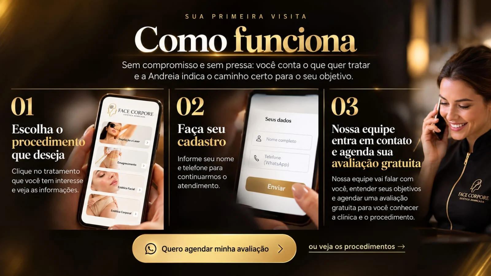 Como funciona a sua primeira visita. 1: escolha o procedimento que deseja e veja as informações. 2: faça seu cadastro com nome e telefone. 3: nossa equipe entra em contato e agenda sua avaliação gratuita.